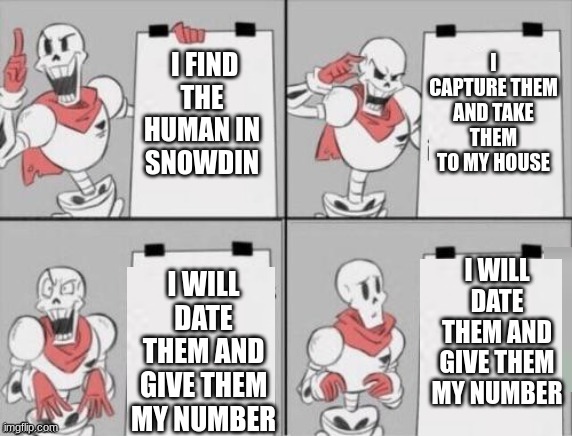 Papyrus' Plan for the human | I CAPTURE THEM AND TAKE THEM TO MY HOUSE; I FIND THE HUMAN IN SNOWDIN; I WILL DATE THEM AND GIVE THEM MY NUMBER; I WILL DATE THEM AND GIVE THEM MY NUMBER | image tagged in papyrus plan | made w/ Imgflip meme maker