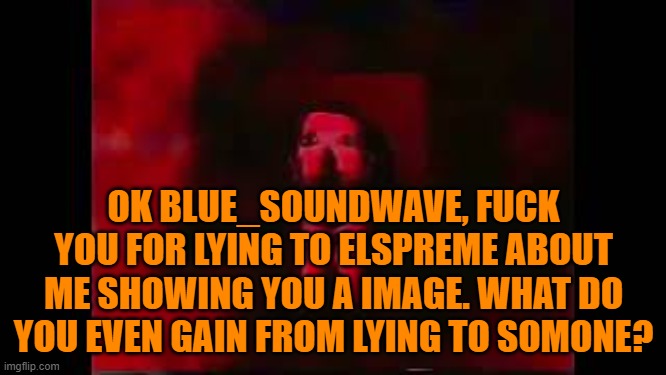 Like wtf | OK BLUE_SOUNDWAVE, FUCK YOU FOR LYING TO ELSPREME ABOUT ME SHOWING YOU A IMAGE. WHAT DO YOU EVEN GAIN FROM LYING TO SOMONE? | image tagged in william afton burning in hell | made w/ Imgflip meme maker