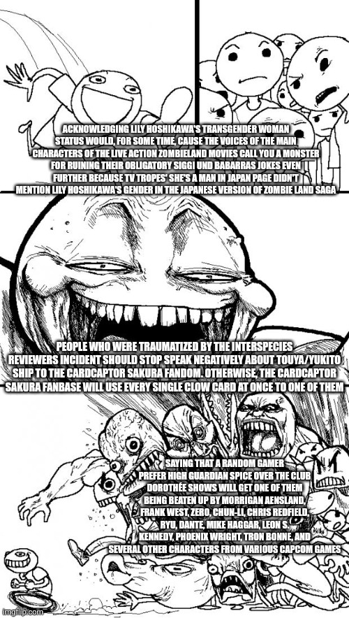 Hey Internet | ACKNOWLEDGING LILY HOSHIKAWA'S TRANSGENDER WOMAN STATUS WOULD, FOR SOME TIME, CAUSE THE VOICES OF THE MAIN CHARACTERS OF THE LIVE ACTION ZOMBIELAND MOVIES CALL YOU A MONSTER FOR RUINING THEIR OBLIGATORY SIGGI UND BABARRAS JOKES EVEN FURTHER BECAUSE TV TROPES' SHE'S A MAN IN JAPAN PAGE DIDN'T MENTION LILY HOSHIKAWA'S GENDER IN THE JAPANESE VERSION OF ZOMBIE LAND SAGA; PEOPLE WHO WERE TRAUMATIZED BY THE INTERSPECIES REVIEWERS INCIDENT SHOULD STOP SPEAK NEGATIVELY ABOUT TOUYA/YUKITO SHIP TO THE CARDCAPTOR SAKURA FANDOM. OTHERWISE, THE CARDCAPTOR SAKURA FANBASE WILL USE EVERY SINGLE CLOW CARD AT ONCE TO ONE OF THEM; SAYING THAT A RANDOM GAMER PREFER HIGH GUARDIAN SPICE OVER THE CLUB DOROTHÉE SHOWS WILL GET ONE OF THEM BEING BEATEN UP BY MORRIGAN AENSLAND, FRANK WEST, ZERO, CHUN-LI, CHRIS REDFIELD, RYU, DANTE, MIKE HAGGAR, LEON S. KENNEDY, PHOENIX WRIGHT, TRON BONNE, AND SEVERAL OTHER CHARACTERS FROM VARIOUS CAPCOM GAMES | image tagged in memes,hey internet,interspecies reviewers,capcom,cardcaptor sakura,high guardian spice | made w/ Imgflip meme maker