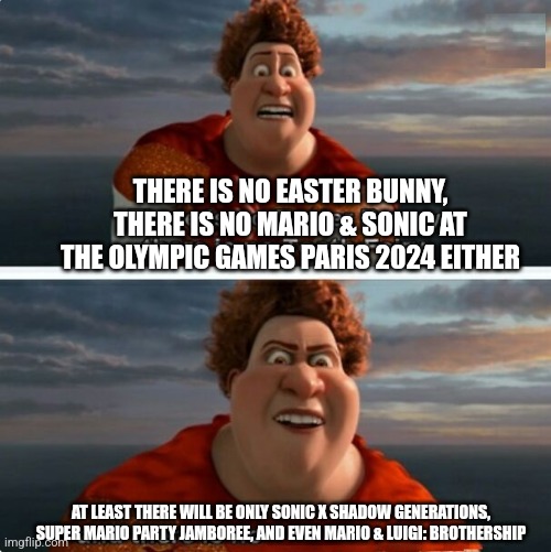 TIGHTEN MEGAMIND "THERE IS NO EASTER BUNNY" | THERE IS NO EASTER BUNNY, THERE IS NO MARIO & SONIC AT THE OLYMPIC GAMES PARIS 2024 EITHER; AT LEAST THERE WILL BE ONLY SONIC X SHADOW GENERATIONS, SUPER MARIO PARTY JAMBOREE, AND EVEN MARIO & LUIGI: BROTHERSHIP | image tagged in tighten megamind there is no easter bunny,mario party,olympics,sonic generations | made w/ Imgflip meme maker