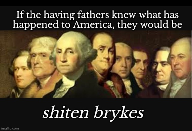 If the having fathers knew what has happened to America, they would be | If the having fathers knew what has
happened to America, they would be; shiten brykes | image tagged in founding fathers,america today | made w/ Imgflip meme maker