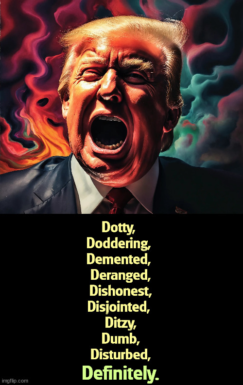 Dangerous | Dotty, 
Doddering, 
Demented, 
Deranged,
Dishonest,
Disjointed, 
Ditzy,
Dumb,
Disturbed, Definitely. | image tagged in donald trump,dementia,dishonest donald,dumb,disturbed | made w/ Imgflip meme maker