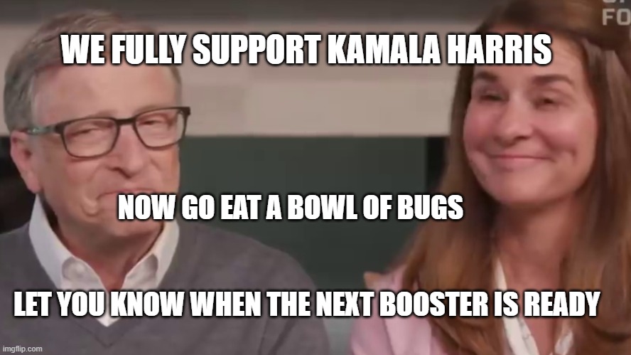 Bill and Melinda Gates | WE FULLY SUPPORT KAMALA HARRIS; NOW GO EAT A BOWL OF BUGS                                        
                                              LET YOU KNOW WHEN THE NEXT BOOSTER IS READY | image tagged in bill and melinda gates | made w/ Imgflip meme maker