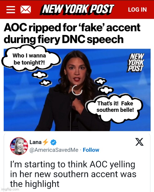 There's nothing real about AOC anyway | Who I wanna be tonight?! That's it!  Fake
southern belle! | image tagged in memes,aoc,fake,southern accent,con artist,democrats | made w/ Imgflip meme maker