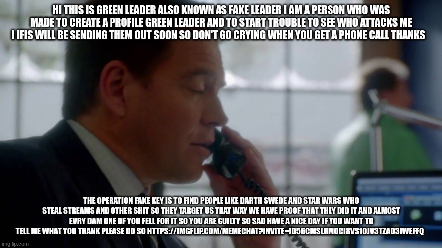 tony dinozzo | HI THIS IS GREEN LEADER ALSO KNOWN AS FAKE LEADER I AM A PERSON WHO WAS MADE TO CREATE A PROFILE GREEN LEADER AND TO START TROUBLE TO SEE WHO ATTACKS ME I IFIS WILL BE SENDING THEM OUT SOON SO DON'T GO CRYING WHEN YOU GET A PHONE CALL THANKS; THE OPERATION FAKE KEY IS TO FIND PEOPLE LIKE DARTH SWEDE AND STAR WARS WHO STEAL STREAMS AND OTHER SHIT SO THEY TARGET US THAT WAY WE HAVE PROOF THAT THEY DID IT AND ALMOST EVRY DAM ONE OF YOU FELL FOR IT SO YOU ARE GUILTY SO SAD HAVE A NICE DAY IF YOU WANT TO TELL ME WHAT YOU THANK PLEASE DO SO HTTPS://IMGFLIP.COM/MEMECHAT?INVITE=ID56CMSLRMOCI8VS10JV3TZAD3IWEFFQ | image tagged in tony dinozzo | made w/ Imgflip meme maker