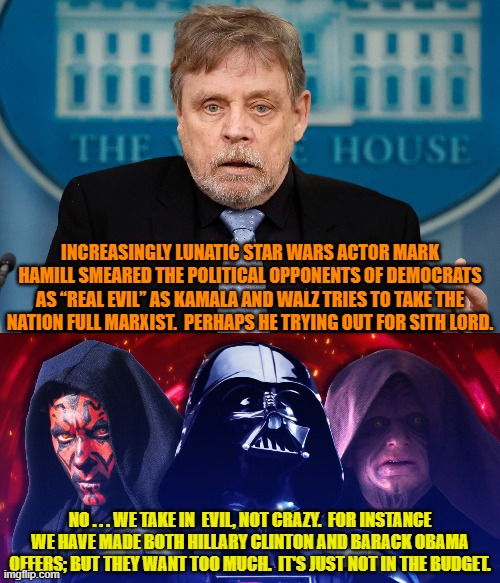 A lot of leftist celebrities seem to have at least one foot in the deep pool of insanity. | INCREASINGLY LUNATIC STAR WARS ACTOR MARK HAMILL SMEARED THE POLITICAL OPPONENTS OF DEMOCRATS AS “REAL EVIL” AS KAMALA AND WALZ TRIES TO TAKE THE NATION FULL MARXIST.  PERHAPS HE TRYING OUT FOR SITH LORD. NO . . . WE TAKE IN  EVIL, NOT CRAZY.  FOR INSTANCE WE HAVE MADE BOTH HILLARY CLINTON AND BARACK OBAMA OFFERS; BUT THEY WANT TOO MUCH.  IT'S JUST NOT IN THE BUDGET. | image tagged in yep | made w/ Imgflip meme maker