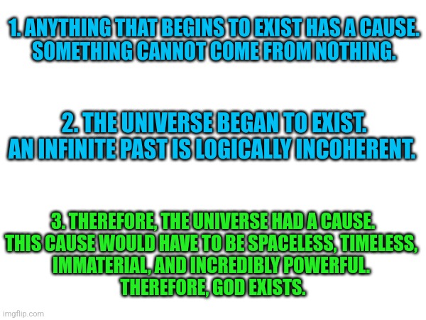 The Kalam Cosmological argument. | 1. ANYTHING THAT BEGINS TO EXIST HAS A CAUSE.
SOMETHING CANNOT COME FROM NOTHING. 2. THE UNIVERSE BEGAN TO EXIST.
AN INFINITE PAST IS LOGICALLY INCOHERENT. 3. THEREFORE, THE UNIVERSE HAD A CAUSE.
THIS CAUSE WOULD HAVE TO BE SPACELESS, TIMELESS, 
IMMATERIAL, AND INCREDIBLY POWERFUL. 
THEREFORE, GOD EXISTS. | image tagged in god,universe | made w/ Imgflip meme maker