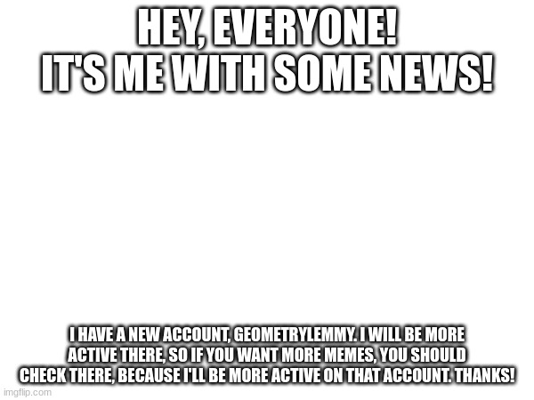 HEY, EVERYONE! IT'S ME WITH SOME NEWS! I HAVE A NEW ACCOUNT, GEOMETRYLEMMY. I WILL BE MORE ACTIVE THERE, SO IF YOU WANT MORE MEMES, YOU SHOULD CHECK THERE, BECAUSE I'LL BE MORE ACTIVE ON THAT ACCOUNT. THANKS! | made w/ Imgflip meme maker