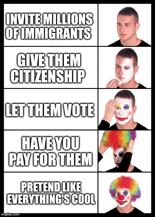 clown applying makeup - 5 faces | INVITE MILLIONS OF IMMIGRANTS; GIVE THEM CITIZENSHIP; LET THEM VOTE; HAVE YOU PAY FOR THEM; PRETEND LIKE EVERYTHING'S COOL | image tagged in clown applying makeup - 5 faces | made w/ Imgflip meme maker