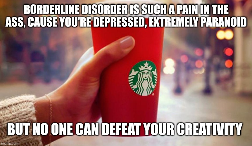 Borderline disorder... | BORDERLINE DISORDER IS SUCH A PAIN IN THE ASS, CAUSE YOU'RE DEPRESSED, EXTREMELY PARANOID; BUT NO ONE CAN DEFEAT YOUR CREATIVITY | image tagged in starbucks red cup | made w/ Imgflip meme maker