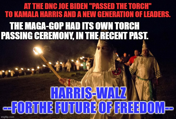 Make History, Choose the Keeper of the Rule of Law over the Convicted Felon! | AT THE DNC JOE BIDEN "PASSED THE TORCH" TO KAMALA HARRIS AND A NEW GENERATION OF LEADERS. THE MAGA-GOP HAD ITS OWN TORCH PASSING CEREMONY, IN THE RECENT PAST. HARRIS-WALZ
--FORTHE FUTURE OF FREEDOM-- | image tagged in politics | made w/ Imgflip meme maker