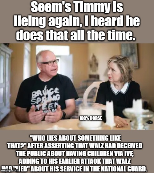 Seem's Timmy is lieing again, I heard he does that all the time. 100% HORSE; "WHO LIES ABOUT SOMETHING LIKE THAT?" AFTER ASSERTING THAT WALZ HAD DECEIVED THE PUBLIC ABOUT HAVING CHILDREN VIA IVF, ADDING TO HIS EARLIER ATTACK THAT WALZ HAD "LIED" ABOUT HIS SERVICE IN THE NATIONAL GUARD. | made w/ Imgflip meme maker