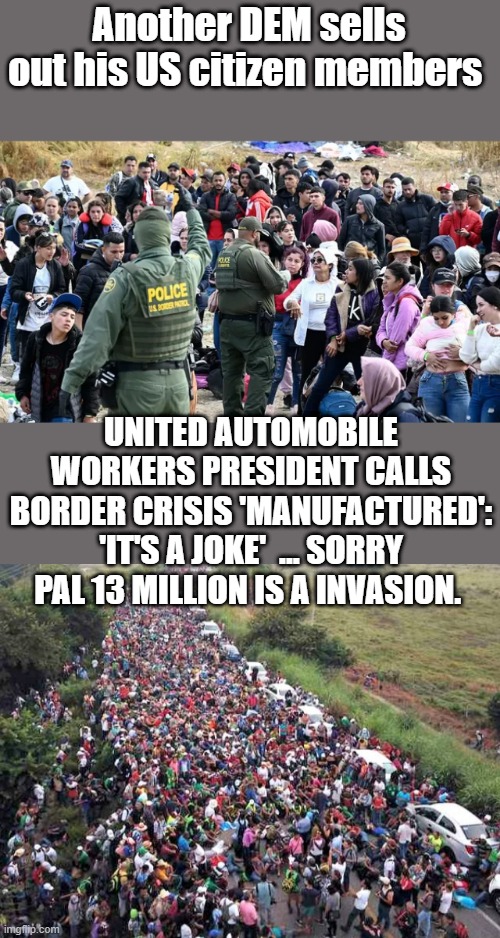 The MEMBERS should demand his bank accounts be audited. | Another DEM sells out his US citizen members; UNITED AUTOMOBILE WORKERS PRESIDENT CALLS BORDER CRISIS 'MANUFACTURED': 'IT'S A JOKE'  ... SORRY PAL 13 MILLION IS A INVASION. | made w/ Imgflip meme maker