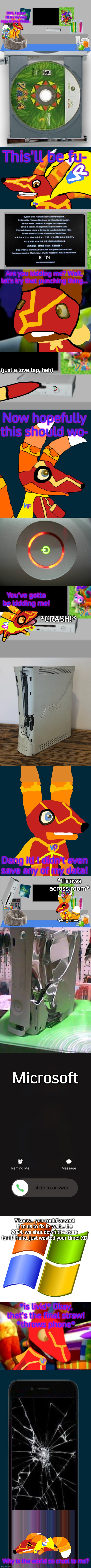 Super Pretztail's X360 and iPhone Skirmish | Well, I guess I'll try my new copy of Viva Pinata... This'll be fu-; Are you kidding me? Wait, let's try that punching thing... (just a love tap, heh); Now hopefully this should wo-; You've gotta be kidding me! *CRASH!*; Dang it! I didn't even
save any of my data! *throws across room*; *phone buzzes*; Microsoft; Y'know... you could've sent it to us to fix it- wait... it's 2024, we shut down the store for it! Haha, just wasted your time! XD; *is livid* Okay, that's the final straw!
*throws phone*; Why is the world so cruel to me? | image tagged in super pretztail's main room,x360 disc tray open,super pretztail walking,super pretztail background,ios incoming call,phone | made w/ Imgflip meme maker