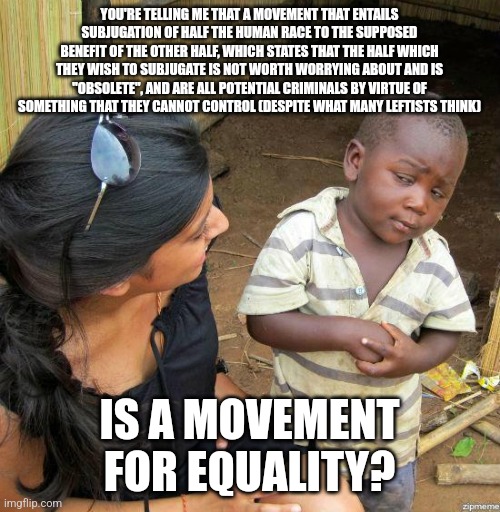 black kid | YOU'RE TELLING ME THAT A MOVEMENT THAT ENTAILS SUBJUGATION OF HALF THE HUMAN RACE TO THE SUPPOSED BENEFIT OF THE OTHER HALF, WHICH STATES THAT THE HALF WHICH THEY WISH TO SUBJUGATE IS NOT WORTH WORRYING ABOUT AND IS "OBSOLETE", AND ARE ALL POTENTIAL CRIMINALS BY VIRTUE OF SOMETHING THAT THEY CANNOT CONTROL (DESPITE WHAT MANY LEFTISTS THINK); IS A MOVEMENT FOR EQUALITY? | image tagged in black kid | made w/ Imgflip meme maker