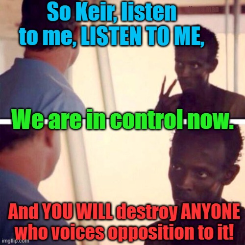 I am the Captain now, and you will listen to me and do as I TELL YOU. | So Keir, listen to me, LISTEN TO ME, Yarra Man; We are in control now. And YOU WILL destroy ANYONE who voices opposition to it! | image tagged in starmer uk,european union,united nations,australia,unrestricted migration,western insanity | made w/ Imgflip meme maker