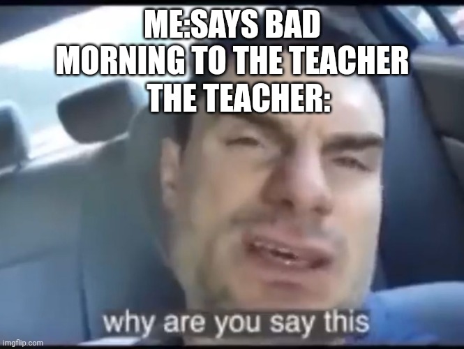 Why are you say this | ME:SAYS BAD MORNING TO THE TEACHER; THE TEACHER: | image tagged in why are you say this | made w/ Imgflip meme maker