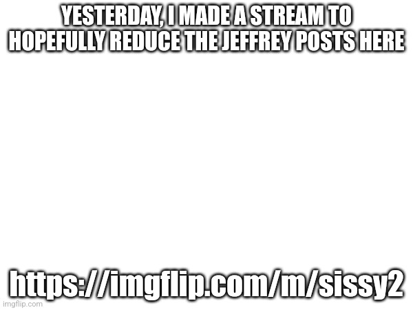 YESTERDAY, I MADE A STREAM TO HOPEFULLY REDUCE THE JEFFREY POSTS HERE; https://imgflip.com/m/sissy2 | made w/ Imgflip meme maker