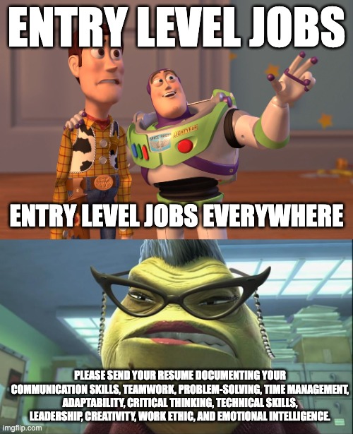 "Entry Level Jobs" | ENTRY LEVEL JOBS; ENTRY LEVEL JOBS EVERYWHERE; PLEASE SEND YOUR RESUME DOCUMENTING YOUR COMMUNICATION SKILLS, TEAMWORK, PROBLEM-SOLVING, TIME MANAGEMENT, ADAPTABILITY, CRITICAL THINKING, TECHNICAL SKILLS, LEADERSHIP, CREATIVITY, WORK ETHIC, AND EMOTIONAL INTELLIGENCE. | image tagged in memes,x x everywhere,roz monster inc | made w/ Imgflip meme maker