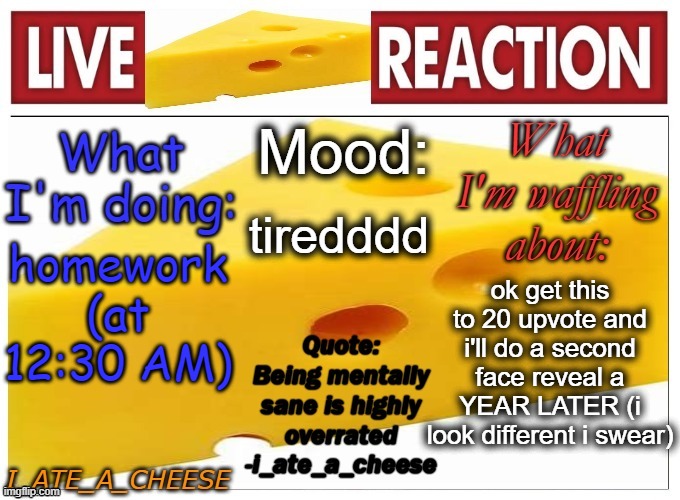 . | tiredddd; ok get this to 20 upvote and i'll do a second face reveal a YEAR LATER (i look different i swear); homework
(at 12:30 AM) | made w/ Imgflip meme maker