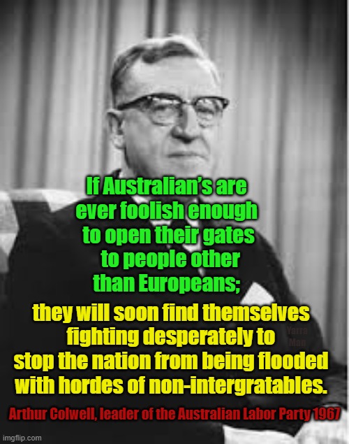 Australia, when common sense was more important than self gratification b proxy! | If Australian’s are 
ever foolish enough 
to open their gates
 to people other
than Europeans;; they will soon find themselves fighting desperately to stop the nation from being flooded with hordes of non-intergratables. Yarra Man; Arthur Colwell, leader of the Australian Labor Party 1967 | image tagged in labor,arthur colwell,insanity,open borders,terrorism,woke | made w/ Imgflip meme maker