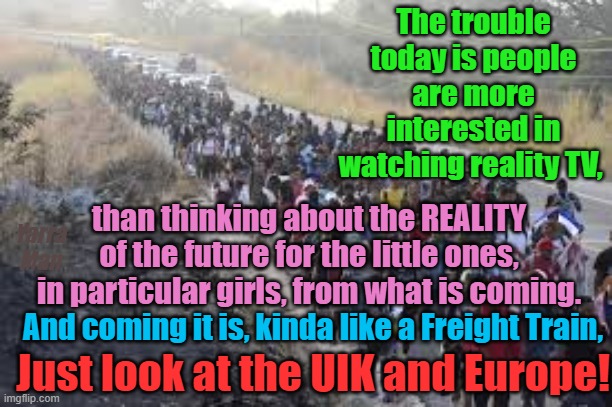 People are more interested in Reality TV than their little ones. Sadly reality is a coming!!!! | The trouble today is people are more interested in watching reality TV, than thinking about the REALITY of the future for the little ones, in particular girls, from what is coming. Yarra Man; And coming it is, kinda like a Freight Train, Just look at the UIK and Europe! | image tagged in starmer,uk,us,united nations,european union,islam | made w/ Imgflip meme maker