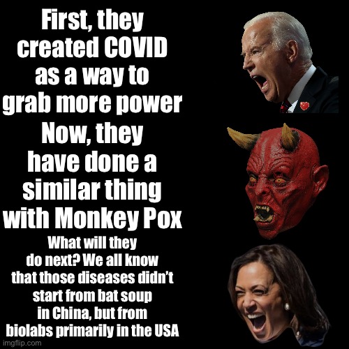 It is a way to grab more power and control, orchestrated by satanist scientists and leaders | First, they created COVID as a way to grab more power; Now, they have done a similar thing with Monkey Pox; What will they do next? We all know that those diseases didn’t start from bat soup in China, but from biolabs primarily in the USA | made w/ Imgflip meme maker