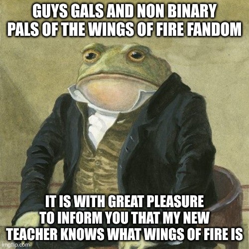 Gentlemen, it is with great pleasure to inform you that | GUYS GALS AND NON BINARY PALS OF THE WINGS OF FIRE FANDOM; IT IS WITH GREAT PLEASURE TO INFORM YOU THAT MY NEW TEACHER KNOWS WHAT WINGS OF FIRE IS | image tagged in gentlemen it is with great pleasure to inform you that | made w/ Imgflip meme maker