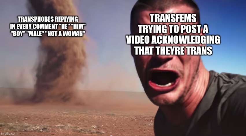 Here it comes | TRANSPHOBES REPLYING IN EVERY COMMENT "HE" "HIM" "BOY" "MALE" "NOT A WOMAN"; TRANSFEMS TRYING TO POST A VIDEO ACKNOWLEDGING THAT THEYRE TRANS | image tagged in here it comes | made w/ Imgflip meme maker