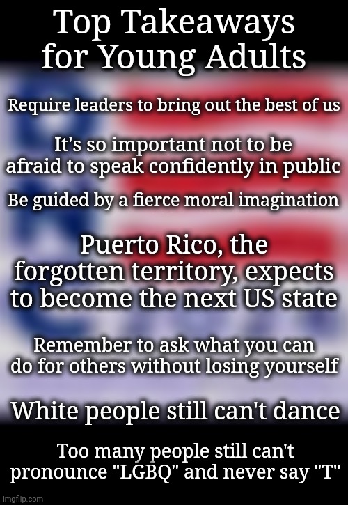 Attention Young Adults...DNC Day 2 Top Takeaways | Top Takeaways for Young Adults; Require leaders to bring out the best of us; It's so important not to be afraid to speak confidently in public; Be guided by a fierce moral imagination; Puerto Rico, the forgotten territory, expects to become the next US state; Remember to ask what you can do for others without losing yourself; White people still can't dance; Too many people still can't
pronounce "LGBQ" and never say "T" | image tagged in dnc,young adults,election 2024,lgbtq,morality | made w/ Imgflip meme maker