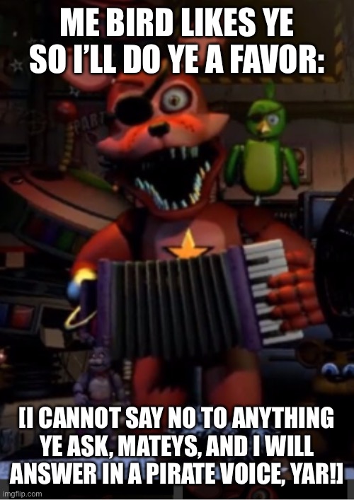 You get only one favor | ME BIRD LIKES YE SO I’LL DO YE A FAVOR:; [I CANNOT SAY NO TO ANYTHING YE ASK, MATEYS, AND I WILL ANSWER IN A PIRATE VOICE, YAR!] | image tagged in rockstar foxy | made w/ Imgflip meme maker