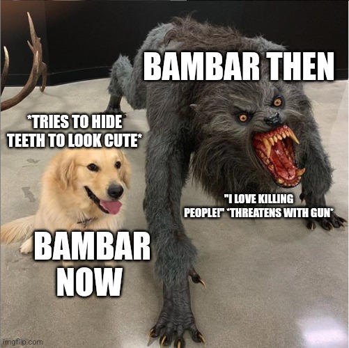 dog vs werewolf | BAMBAR THEN; *TRIES TO HIDE TEETH TO LOOK CUTE*; "I LOVE KILLING PEOPLE!" *THREATENS WITH GUN*; BAMBAR NOW | image tagged in dog vs werewolf | made w/ Imgflip meme maker