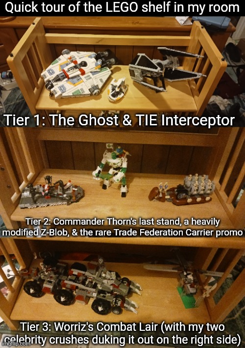 I do want to invest in something like a glass-doored Ikea Billy bookshelf so my sets don't get dust on them | Quick tour of the LEGO shelf in my room; Tier 1: The Ghost & TIE Interceptor; Tier 2: Commander Thorn's last stand, a heavily modified Z-Blob, & the rare Trade Federation Carrier promo; Tier 3: Worriz's Combat Lair (with my two celebrity crushes duking it out on the right side) | made w/ Imgflip meme maker