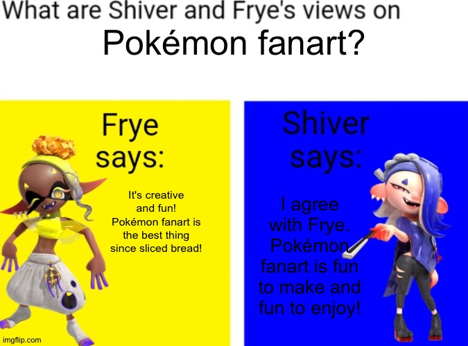 What is Shiver and Frye's views on X | Pokémon fanart? It's creative and fun! Pokémon fanart is the best thing since sliced bread! I agree with Frye. Pokémon fanart is fun to make and fun to enjoy! | image tagged in what is shiver and frye's views on x,fanart,fan art,pokemon | made w/ Imgflip meme maker