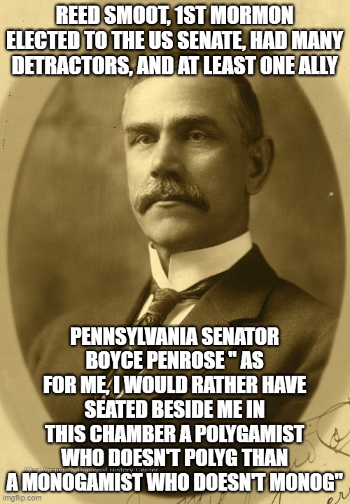 Reed Smoot | REED SMOOT, 1ST MORMON ELECTED TO THE US SENATE, HAD MANY DETRACTORS, AND AT LEAST ONE ALLY; PENNSYLVANIA SENATOR BOYCE PENROSE " AS FOR ME, I WOULD RATHER HAVE SEATED BESIDE ME IN THIS CHAMBER A POLYGAMIST WHO DOESN'T POLYG THAN A MONOGAMIST WHO DOESN'T MONOG" | image tagged in religion,history | made w/ Imgflip meme maker