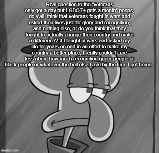 squid noir | Real question to the "veterans only get a day but LGBQT+ gets a month" peeps, do y'all  think that veterans fought in wars and risked their lives just for glory and recognition, and nothing else, or do you think that they fought to actually change their country and make a difference? If I fought in wars and risked my life for years on end in an effort to make my country a better place, I really couldn't care less about how much recognition queer people or black people or whatever the hell else have by the time I got home. | image tagged in squid noir | made w/ Imgflip meme maker