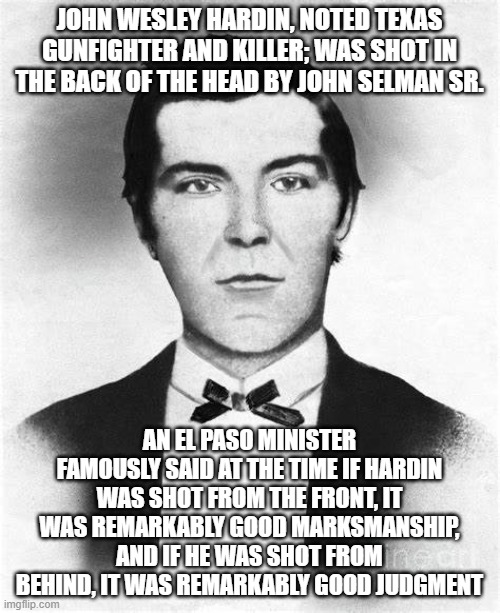 John Wesley Hardin, killer and subject of one of the greatest quotes from the old west | JOHN WESLEY HARDIN, NOTED TEXAS GUNFIGHTER AND KILLER; WAS SHOT IN THE BACK OF THE HEAD BY JOHN SELMAN SR. AN EL PASO MINISTER FAMOUSLY SAID AT THE TIME IF HARDIN WAS SHOT FROM THE FRONT, IT WAS REMARKABLY GOOD MARKSMANSHIP, AND IF HE WAS SHOT FROM BEHIND, IT WAS REMARKABLY GOOD JUDGMENT | image tagged in history,humor | made w/ Imgflip meme maker