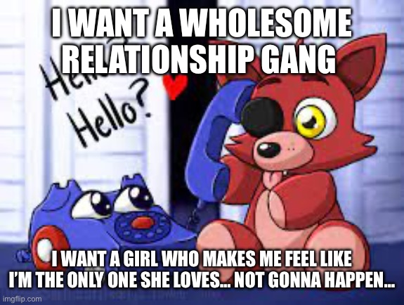 cute foxy | I WANT A WHOLESOME RELATIONSHIP GANG; I WANT A GIRL WHO MAKES ME FEEL LIKE I’M THE ONLY ONE SHE LOVES… NOT GONNA HAPPEN… | image tagged in cute foxy | made w/ Imgflip meme maker