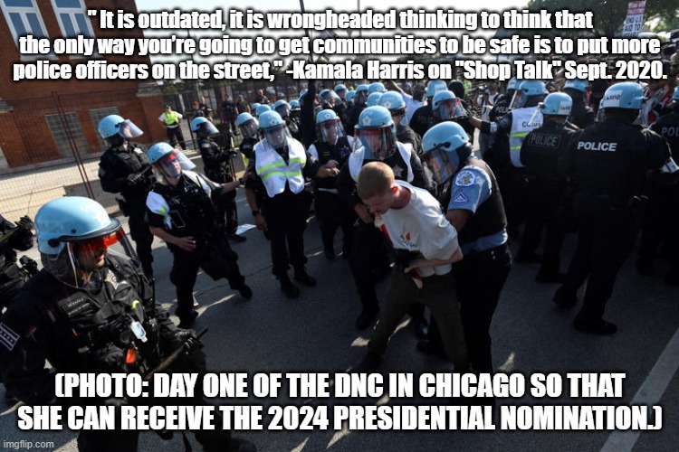 Cognitive dissonance much? | " It is outdated, it is wrongheaded thinking to think that the only way you’re going to get communities to be safe is to put more police officers on the street," -Kamala Harris on "Shop Talk" Sept. 2020. (PHOTO: DAY ONE OF THE DNC IN CHICAGO SO THAT SHE CAN RECEIVE THE 2024 PRESIDENTIAL NOMINATION.) | image tagged in kamala harris,politics,political meme,police | made w/ Imgflip meme maker