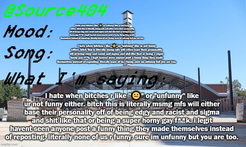 Source's Temp | I hate when bitches r like "😐" or "unfunny" like ur not funny either. bitch this is literally msmg mfs will either base their personality off of being edgy and racist and sigma and shit like that or being a super horny gay f**k. i legit havent seen anyone post a funny thing they made themselves instead of reposting. literally none of us r funny. sure im unfunny but you are too. I hate when bitches r like "😐" or "unfunny" like ur not funny either. bitch this is literally msmg mfs will either base their personality off of being edgy and racist and sigma and shit like that or being a super horny gay f**k. i legit havent seen anyone post a funny thing they made themselves instead of reposting. literally none of us r funny. sure im unfunny but you are too. I hate when bitches r like "😐" or "unfunny" like ur not funny either. bitch this is literally msmg mfs will either base their personality off of being edgy and racist and sigma and shit like that or being a super horny gay f**k. i legit havent seen anyone post a funny thing they made themselves instead of reposting. literally none of us r funny. sure im unfunny but you are too. | image tagged in source's temp | made w/ Imgflip meme maker