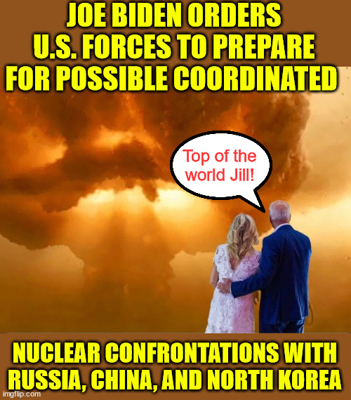 Madman Biden preparing to go out with a bang... | JOE BIDEN ORDERS U.S. FORCES TO PREPARE FOR POSSIBLE COORDINATED; Top of the world Jill! NUCLEAR CONFRONTATIONS WITH RUSSIA, CHINA, AND NORTH KOREA | image tagged in joe biden nuclear armageddon,top of the world jill,madman biden,wwiii | made w/ Imgflip meme maker