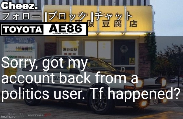 トヨタ AE86 テンプレート | Sorry, got my account back from a politics user. Tf happened? | image tagged in ae86 | made w/ Imgflip meme maker