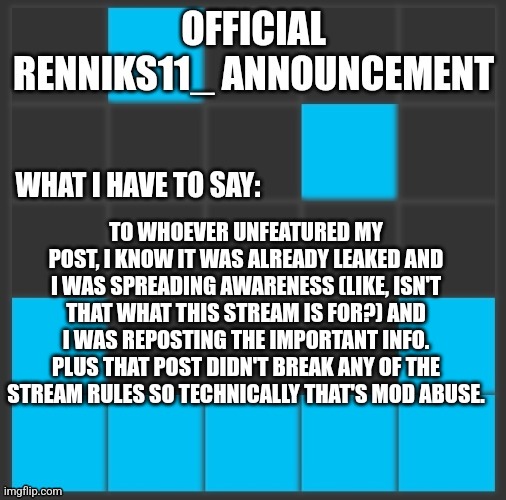 Renniks11_ Announcement Template V2 | TO WHOEVER UNFEATURED MY POST, I KNOW IT WAS ALREADY LEAKED AND I WAS SPREADING AWARENESS (LIKE, ISN'T THAT WHAT THIS STREAM IS FOR?) AND I WAS REPOSTING THE IMPORTANT INFO. PLUS THAT POST DIDN'T BREAK ANY OF THE STREAM RULES SO TECHNICALLY THAT'S MOD ABUSE. | image tagged in renniks11_ announcement template v2 | made w/ Imgflip meme maker