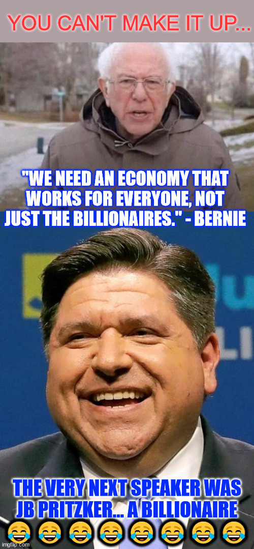 oh... the irony | YOU CAN'T MAKE IT UP... "WE NEED AN ECONOMY THAT WORKS FOR EVERYONE, NOT JUST THE BILLIONAIRES." - BERNIE; THE VERY NEXT SPEAKER WAS JB PRITZKER... A BILLIONAIRE; 😂😂😂😂😂😂😂😂 | image tagged in i am once again asking,j b pritzker,billionaire,thick irony | made w/ Imgflip meme maker