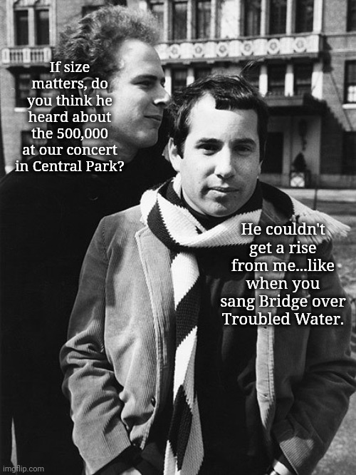 Best In Show: Size Matters | If size matters, do you think he heard about the 500,000
at our concert in Central Park? He couldn't get a rise from me...like when you sang Bridge over Troubled Water. | image tagged in simon and garfunkel talking,size matters,homophobe trump,political humor,we dont care | made w/ Imgflip meme maker