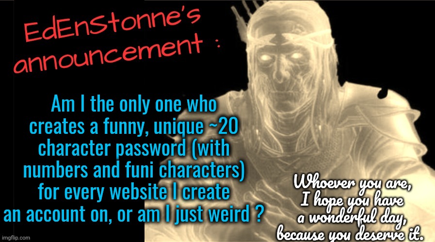 Idk my record is like about 35-ish characters. | Am I the only one who creates a funny, unique ~20 character password (with numbers and funi characters) for every website I create an account on, or am I just weird ? | image tagged in edenstonne's announcement v2 | made w/ Imgflip meme maker