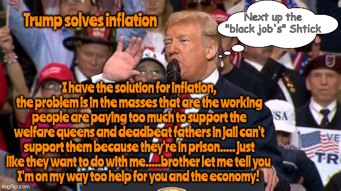 Trump's Policy on Economics | Next up the "black job's" Shtick; Trump solves inflation; I have the solution for inflation, the problem is in the masses that are the working people are paying too much to support the welfare queens and deadbeat fathers in jail can't support them because they're in prison..... just like they want to do with me.....brother let me tell you 
I'm on my way too help for you and the economy! | image tagged in trump's policy on economics,maga mind meld,antichrist,inflation,slavery,black jobs | made w/ Imgflip meme maker