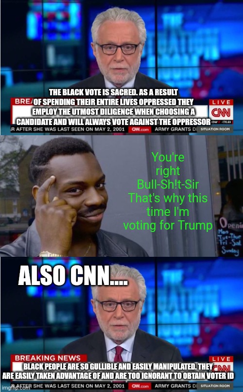 What the liberal media thinks about black people | THE BLACK VOTE IS SACRED. AS A RESULT OF SPENDING THEIR ENTIRE LIVES OPPRESSED THEY EMPLOY THE UTMOST DILIGENCE WHEN CHOOSING A CANDIDATE AND WILL ALWAYS VOTE AGAINST THE OPPRESSOR; You're right Bull-Sh!t-Sir
That's why this time I'm voting for Trump; ALSO CNN.... BLACK PEOPLE ARE SO GULLIBLE AND EASILY MANIPULATED. THEY ARE EASILY TAKEN ADVANTAGE OF AND ARE TOO IGNORANT TO OBTAIN VOTER ID | image tagged in cnn wolf of fake news fanfiction,point to head | made w/ Imgflip meme maker