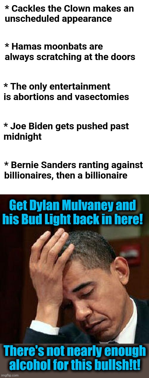 The Democrat National Clown Convention | * Cackles the Clown makes an
unscheduled appearance; * Hamas moonbats are always scratching at the doors; * The only entertainment is abortions and vasectomies; * Joe Biden gets pushed past
midnight; * Bernie Sanders ranting against
billionaires, then a billionaire; Get Dylan Mulvaney and his Bud Light back in here! There's not nearly enough alcohol for this bullsh!t! | image tagged in obama facepalm 250px,memes,democrat national convention,clown show,dylan mulvaney,bud light | made w/ Imgflip meme maker