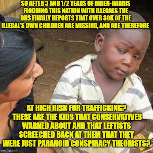 "B-B-But those are just numbers!" leftists will shriek. | SO AFTER 3 AND 1/2 YEARS OF BIDEN-HARRIS FLOODING THIS NATION WITH ILLEGALS THE DHS FINALLY REPORTS THAT OVER 30K OF THE ILLEGAL'S OWN CHILDREN ARE MISSING, AND ARE THEREFORE; AT HIGH RISK FOR TRAFFICKING?  THESE ARE THE KIDS THAT CONSERVATIVES WARNED ABOUT AND THAT LEFTISTS SCREECHED BACK AT THEM THAT THEY WERE JUST PARANOID CONSPIRACY THEORISTS? | image tagged in third world skeptical kid | made w/ Imgflip meme maker